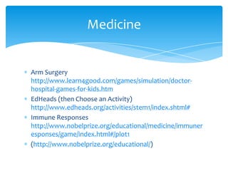 Arm Surgery http://www.learn4good.com/games/simulation/doctor-hospital-games-for-kids.htmEdHeads (then Choose an Activity) http://www.edheads.org/activities/stem1/index.shtml#Immune Responses http://www.nobelprize.org/educational/medicine/immuneresponses/game/index.html#/plot1(http://www.nobelprize.org/educational/) Medicine