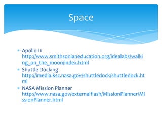 Apollo 11 http://www.smithsonianeducation.org/idealabs/walking_on_the_moon/index.htmlShuttle Docking http://imedia.ksc.nasa.gov/shuttledock/shuttledock.htmlNASA Mission Planner http://www.nasa.gov/externalflash/MissionPlanner/MissionPlanner.htmlSpace