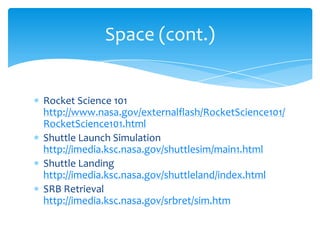 Rocket Science 101 http://www.nasa.gov/externalflash/RocketScience101/RocketScience101.htmlShuttle Launch Simulation http://imedia.ksc.nasa.gov/shuttlesim/main1.htmlShuttle Landing http://imedia.ksc.nasa.gov/shuttleland/index.htmlSRB Retrieval http://imedia.ksc.nasa.gov/srbret/sim.htmSpace (cont.)