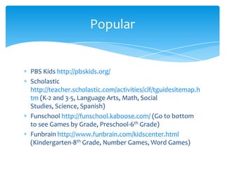 PBS Kids http://pbskids.org/Scholastic http://teacher.scholastic.com/activities/clf/tguidesitemap.htm (K-2 and 3-5, Language Arts, Math, Social Studies, Science, Spanish)Funschoolhttp://funschool.kaboose.com/ (Go to bottom to see Games by Grade, Preschool-6th Grade)Funbrainhttp://www.funbrain.com/kidscenter.html  (Kindergarten-8th Grade, Number Games, Word Games)Popular