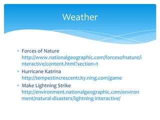 Forces of Nature http://www.nationalgeographic.com/forcesofnature/interactive/content.html?section=tHurricane Katrina http://tempestincrescentcity.ning.com/gameMake Lightning Strike http://environment.nationalgeographic.com/environment/natural-disasters/lightning-interactive/Weather