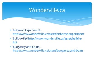 Airborne Experiment http://www.wonderville.ca/asset/airborne-experimentBuild-A-Tipi http://www.wonderville.ca/asset/build-a-tipiBuoyancy and Boats http://www.wonderville.ca/asset/buoyancy-and-boatsWonderville.ca