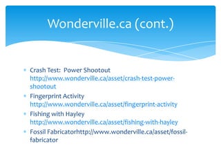 Crash Test:  Power Shootout http://www.wonderville.ca/asset/crash-test-power-shootoutFingerprint Activity http://www.wonderville.ca/asset/fingerprint-activityFishing with Hayley http://www.wonderville.ca/asset/fishing-with-hayleyFossil Fabricatorhttp://www.wonderville.ca/asset/fossil-fabricator  Wonderville.ca (cont.)