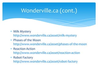 Milk Mystery http://www.wonderville.ca/asset/milk-mysteryPhases of the Moon http://www.wonderville.ca/asset/phases-of-the-moonReaction Action http://www.wonderville.ca/asset/reaction-actionRobot Factory http://www.wonderville.ca/asset/robot-factoryWonderville.ca (cont.)