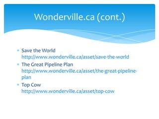 Save the World http://www.wonderville.ca/asset/save-the-worldThe Great Pipeline Plan http://www.wonderville.ca/asset/the-great-pipeline-planTop Cow http://www.wonderville.ca/asset/top-cowWonderville.ca (cont.)