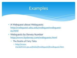 A Webquest about Webquestshttp://webquest.sdsu.edu/webquestwebquest-es.htmlWebquests by Dewey Number http://www.bydewey.com/webquests.htmlThe Realm of Fairy Taleshttp://www-ma.beth.k12.pa.us/jhoke/jhwebquest/jhwebquest.htmExamples