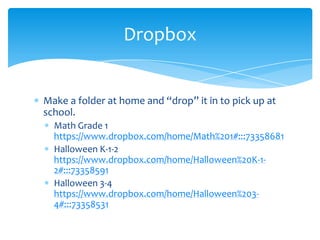 Make a folder at home and “drop” it in to pick up at school.Math Grade 1  https://www.dropbox.com/home/Math%201#:::73358681Halloween K-1-2  https://www.dropbox.com/home/Halloween%20K-1-2#:::73358591Halloween 3-4  https://www.dropbox.com/home/Halloween%203-4#:::73358531Dropbox