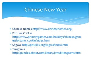 Chinese Names http://www.chinesenames.org/Fortune Cookie http://www.primarygames.com/holidays/chinese/games/fortune_cookie/index.htmSagwahttp://pbskids.org/sagwa/index.htmlTangrams http://puzzles.about.com/library/java/bltangrams.htmChinese New Year