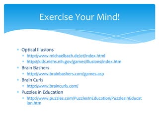 Optical Illusionshttp://www.michaelbach.de/ot/index.htmlhttp://kids.niehs.nih.gov/games/illusions/index.htmBrain Bashershttp://www.brainbashers.com/games.aspBrain Curlshttp://www.braincurls.com/Puzzles in Educationhttp://www.puzzles.com/PuzzlesInEducation/PuzzlesInEducation.htmExercise Your Mind!