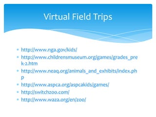 http://www.nga.gov/kids/http://www.childrensmuseum.org/games/grades_prek-2.htmhttp://www.neaq.org/animals_and_exhibits/index.phphttp://www.aspca.org/aspcakids/games/http://switchzoo.com/http://www.waza.org/en/zoo/Virtual Field Trips