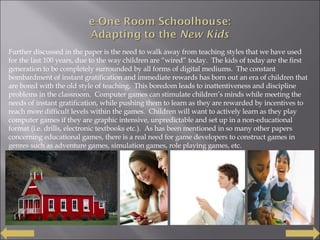 Further discussed in the paper is the need to walk away from teaching styles that we have used for the last 100 years, due to the way children are “wired” today.  The kids of today are the first generation to be completely surrounded by all forms of digital mediums.  The constant bombardment of instant gratification and immediate rewards has born out an era of children that are bored with the old style of teaching.  This boredom leads to inattentiveness and discipline problems in the classroom.  Computer games can stimulate children’s minds while meeting the needs of instant gratification, while pushing them to learn as they are rewarded by incentives to reach more difficult levels within the games.  Children will want to actively learn as they play computer games if they are graphic intensive, unpredictable and set up in a non-educational format (i.e. drills, electronic textbooks etc.).  As has been mentioned in so many other papers concerning educational games, there is a real need for game developers to construct games in genres such as adventure games, simulation games, role playing games, etc. 