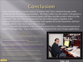I have learned much from the masses of articles that I have climbed through while producing this PowerPoint presentation.  My hope is that you, the reader, will garner a bit more understanding of educational games and their possible positive affects in the classroom.  The one common thread that ties all of these papers together is the understanding of how useful educational/video games are in the classroom, and how it has the ability to be much more than it is now. Overall, the creation of this PowerPoint has been a rather pleasant process of which I no longer fear.  I am so grateful to have learned this once foreign application . Bibliography Bacon, M., Blood, L., Ault, M., Adams, D.,(2008).  4Kids.Org: topical, searchable, and safe internet-based resource for children and youth. Education Libraries: Children’s Resources, v31 n1 p46-50 Spring 2008. Arcademic Skill Builders: Online Educational Video Games  http://www.arcademicskillbuilders.com/research.htm , resourced on 4-22-2009 Stansbury, M. ,assistant editor, eSchool News (Tuesday, April 8, 2008): Students want more use of gaming technology.  http://www.eschoolnews.com/resources/collaboration-and-storage/articlescs/index.cfm?i=53443 , resourced on 4-22-2009 Video games ‘stimulate learning’ (Monday, 18 March, 2002).  BBC NEWS/Education. Malala, J., Major, A., Maunez-Cuadra, J., McCauley-Bell, P.  The Use of Rewards in Instructional Digital Games: An Application of Positive Reinforcement.  Retrieved from Education Resources Information Center.  (ED496127) Fishman, E. (2007) e-One Room Schoolhouse: Adapting to the  New Kids  (Opinion Papers; Reports – Evaluative) Source: Online Submission.  Retrieved from E.R.I.C.  (ED495306) All papers found on ERIC or accessed through resources found on Eric. Craig Larner 