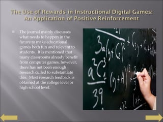 The journal mainly discusses what needs to happen in the future to make educational games both fun and relevant to students.  It is mentioned that many classrooms already benefit from computer games, however, there has not been enough research culled to substantiate this.  Most research feedback is obtained at the college level or high school level.  