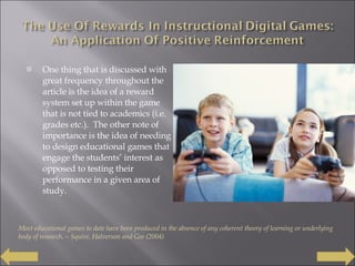 One thing that is discussed with great frequency throughout the article is the idea of a reward system set up within the game that is not tied to academics (i.e. grades etc.).  The other note of importance is the idea of needing to design educational games that engage the students’ interest as opposed to testing their performance in a given area of study. Most educational games to date have been produced in the absence of any coherent theory of learning or underlying body of research. – Squire, Halverson and Gee (2004) 