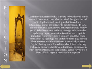 I definitely understand what is trying to be achieved in this research document.  I am a bit surprised though at the lack of in depth research dealing with this medium.  Educational games are not new to the classroom.  In fact, I believe they have been around for approximately twenty years.  Why has no one in the technology, educational or psychology departments at universities taken up this important research?  There is so much good that could come about by lighting a fire under students in garnering their interests in different subject areas (math, science, English, history, etc.).  I also have a hard time believing that many primary schools would not want to partake in such important research.  Educational games have quite a bit to offer in regards to curriculum support. 
