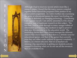 Although I had to treat my second article more like a research paper, I found that the many sources compiled together better served the purposes if this portion of my power point assignment.  As I delve further into examining the genre of educational games the more I am finding out that this is definitely an emerging technology.  Considering I am a gamer myself, I am utterly astonished at the almost complete void of legitimate research on this subject.  The fact that I had to comb through so many meager tidbits of information just to bring this medium to light is proof of now new this resource is to the education world.  The overriding theme that I have found amongst the different sources that I have tapped is that there is a definite need for educational games, and that of the games that currently exist they are either under utilized or ignored completely.  I believe, as a future educator, that we as teachers are missing a big opportunity in getting our students actively engaged in learning when we do not use all the resources that are available to us. 