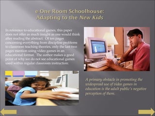 In reference to educational games, this paper does not offer as much insight as one would think after reading the abstract.  Of ten pages concerning everything from discipline problems to classroom teaching theories, only the last two pages mention using video games in an educational format.  The author makes a good point of why we do not see educational games used within regular classroom instruction: A primary obstacle in promoting the widespread use of video games in education is the adult public’s negative perception of them. 