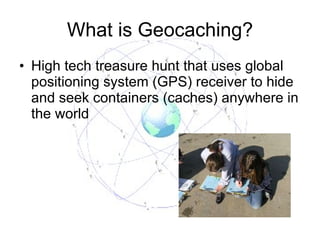 What is Geocaching? High tech treasure hunt that uses global positioning system (GPS) receiver to hide and seek containers (caches) anywhere in the world 