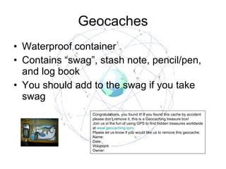 Geocaches Waterproof container Contains “swag”, stash note, pencil/pen, and log book You should add to the swag if you take swag Congratulations, you found it! If you found this cache by accident please don’t remove it, this is a Geocaching treasure box! Join us in the fun of using GPS to find hidden treasures worldwide at  www.geocaching.com . Please let us know if you would like us to remove this geocache. Name: Date: Waypoint: Owner: 