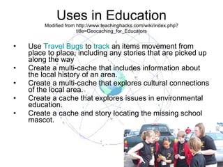 Uses in Education Modified from http://www.teachinghacks.com/wiki/index.php?title=Geocaching_for_Educators Use  Travel Bugs  to  track  an items movement from place to place, including any stories that are picked up along the way Create a multi-cache that includes information about the local history of an area.  Create a multi-cache that explores cultural connections of the local area.  Create a cache that explores issues in environmental education.  Create a cache and story locating the missing school mascot. 