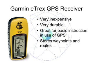 Garmin eTrex GPS Receiver Very inexpensive Very durable Great for basic instruction in use of GPS Stores waypoints and routes 