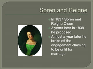  In 1837 Soren met
Reigne Olsen
 3 years later in 1839
he proposed
 Almost a year later he
broke off the
engagement claiming
to be unfit for
marriage
 