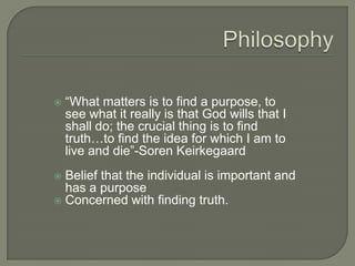 “What matters is to find a purpose, to
see what it really is that God wills that I
shall do; the crucial thing is to find
truth…to find the idea for which I am to
live and die”-Soren Keirkegaard
 Belief that the individual is important and
has a purpose
 Concerned with finding truth.
 