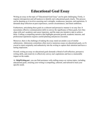 Educational Goal Essay
Writing an essay on the topic of "Educational Goal Essay" can be quite challenging. Firstly, it
requires introspection and self-analysis to identify one's educational goals clearly. This process
can be daunting as it involves assessing one's strengths, weaknesses, passions, and aspirations. It
demands deep reflection on past experiences, current circumstances, and future ambitions.
Furthermore, articulating these goals in a coherent and persuasive manner is no easy feat. It
necessitates effective communication skills to convey the significance of these goals, how they
align with one's academic and career trajectory, and the steps one intends to take to achieve
them. Crafting a compelling narrative that highlights personal growth, academic interests, and
professional aspirations requires careful planning and precise execution.
Moreover, there is the challenge of making the essay stand out amidst a sea of similar
submissions. Admissions committees often receive numerous essays on educational goals, so it's
crucial to inject originality and authenticity into the writing to capture their attention and leave a
lasting impression.
Overall, writing an essay on educational goals demands a blend of self-reflection, persuasive
writing skills, and creativity to effectively convey one's aspirations and leave a memorable
impact on the reader.
At HelpWriting.net, you can find assistance with crafting essays on various topics, including
educational goals, ensuring your writing is compelling, coherent, and tailored to meet your
specific needs.
Educational Goal Essay Educational Goal Essay
 