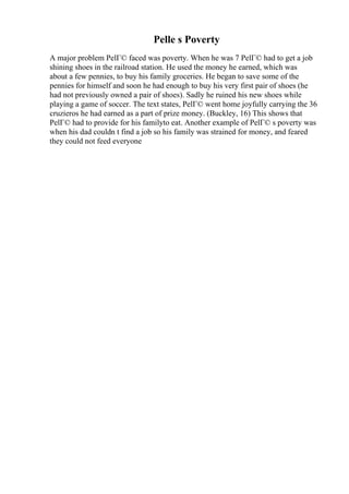 Pelle s Poverty
A major problem PelГ© faced was poverty. When he was 7 PelГ© had to get a job
shining shoes in the railroad station. He used the money he earned, which was
about a few pennies, to buy his family groceries. He began to save some of the
pennies for himself and soon he had enough to buy his very first pair of shoes (he
had not previously owned a pair of shoes). Sadly he ruined his new shoes while
playing a game of soccer. The text states, PelГ© went home joyfully carrying the 36
cruzieros he had earned as a part of prize money. (Buckley, 16) This shows that
PelГ© had to provide for his familyto eat. Another example of PelГ© s poverty was
when his dad couldn t find a job so his family was strained for money, and feared
they could not feed everyone
 