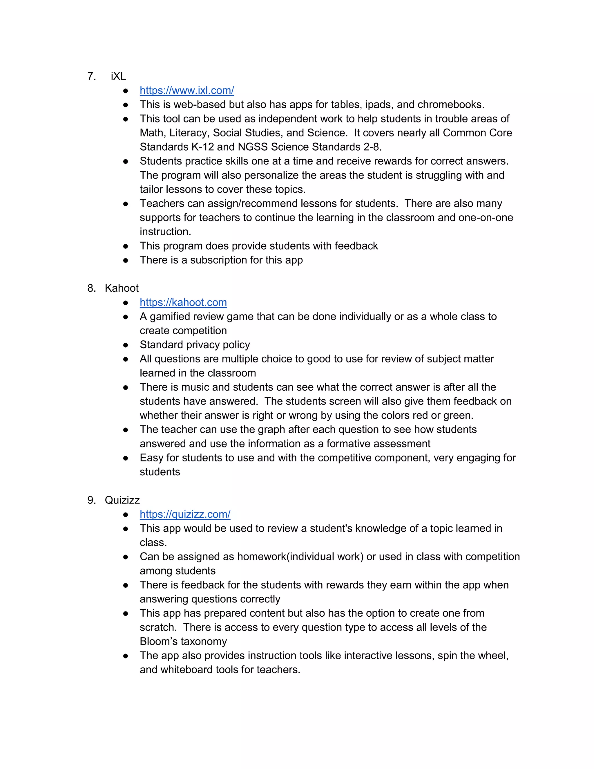 7. iXL
● https://www.ixl.com/
● This is web-based but also has apps for tables, ipads, and chromebooks.
● This tool can be used as independent work to help students in trouble areas of
Math, Literacy, Social Studies, and Science. It covers nearly all Common Core
Standards K-12 and NGSS Science Standards 2-8.
● Students practice skills one at a time and receive rewards for correct answers.
The program will also personalize the areas the student is struggling with and
tailor lessons to cover these topics.
● Teachers can assign/recommend lessons for students. There are also many
supports for teachers to continue the learning in the classroom and one-on-one
instruction.
● This program does provide students with feedback
● There is a subscription for this app
8. Kahoot
● https://kahoot.com
● A gamified review game that can be done individually or as a whole class to
create competition
● Standard privacy policy
● All questions are multiple choice to good to use for review of subject matter
learned in the classroom
● There is music and students can see what the correct answer is after all the
students have answered. The students screen will also give them feedback on
whether their answer is right or wrong by using the colors red or green.
● The teacher can use the graph after each question to see how students
answered and use the information as a formative assessment
● Easy for students to use and with the competitive component, very engaging for
students
9. Quizizz
● https://quizizz.com/
● This app would be used to review a student's knowledge of a topic learned in
class.
● Can be assigned as homework(individual work) or used in class with competition
among students
● There is feedback for the students with rewards they earn within the app when
answering questions correctly
● This app has prepared content but also has the option to create one from
scratch. There is access to every question type to access all levels of the
Bloom’s taxonomy
● The app also provides instruction tools like interactive lessons, spin the wheel,
and whiteboard tools for teachers.
 