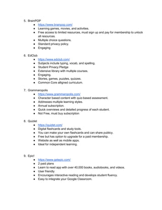 5. BrainPOP
● https://www.brainpop.com/
● Learning games, movies, and activities.
● Free access to limited resources, must sign up and pay for membership to unlock
all resources.
● Multiple choice questions.
● Standard privacy policy.
● Engaging
6. EdClub
● https://www.edclub.com/
● Subjects include typing, vocab, and spelling.
● Student Privacy Pledge
● Extensive library with multiple courses.
● Engaging.
● Stories, games, puzzles, quizzes.
● Common Core alligned curriculum.
7. Grammaropolis
● https://www.grammaropolis.com/
● Character based content with quiz-based assessment.
● Addresses multiple learning styles.
● Annual subscription.
● Quick overviews and detailed progress of each student.
● Not Free, must buy subscription
8. Quizlet
● https://quizlet.com/
● Digital flashcards and study tools.
● You can make your own flashcards and can share publicy.
● Free but has option to upgrade for a paid membership.
● Website as well as mobile apps.
● Ideal for independent learning.
9. Epic!
● https://www.getepic.com/
● 2 paid plans
● Learn to read app with over 40,000 books, audiobooks, and videos.
● User friendly
● Encourages interactive reading and develops student fluency.
● Easy to integrate your Google Classroom.
 