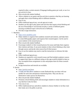 required to play a certain amount of language/reading games per week, or use it as
any activity in class.
● Does not provide student feedback
● Allows students to use games and fun activities to practice what they are learning
and apply their critical thinking skills to different situations.
● Easy to use.
● Offers traditional app privacy, can ask app not to track.
● Students use this app to play games and activities that require critical thinking and
the use of knowledge to succeed and can play a variety of different games
focusing on different topics with all levels of difficulty.
● Provides in-app instructions.
7. Mendeley
● https://www.mendeley.com/
● Helps students to organize their academic research and citations, and helps them
to create bibliography papers and organize their research papers. Can be used to
assist students in the research process.
● Does not provide student feedback.
● Encourages student's in their research process for essays and helps them organize
their citations and ideas. It can assist students in their critical thinking as they look
through sources and decide what sources best fit their project.
● Easy to use but students may need to read the instructions or reference the help
page.
● Offers traditional app privacy.
● Students are required to write research essays and find multiple academic sources
to support their ideas in a different setting so this app would be helpful to them as
they accomplish those assignments in class and prepare them for future research
projects.
● In-app instructions and tutorials are available.
8. Quizlet
● https://quizlet.com/latest
● A study tool that allows students to create flashcards they can share with one
another for each class and practice memorizing terms. They can also use
flashcards to make quizzes for themselves.
● Does not provide student feedback.
● Promotes critical thinking skills and encourages students to study information in a
way that best works for them.
● Very easy to use.
● Offers traditional privacy and allows students to choose whether or not they want
their study sets to be public or private.
 