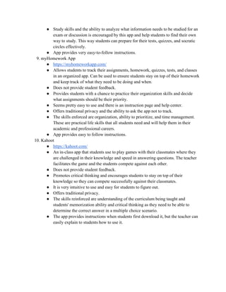 ● Study skills and the ability to analyze what information needs to be studied for an
exam or discussion is encouraged by this app and help students to find their own
way to study. This way students can prepare for their tests, quizzes, and socratic
circles effectively.
● App provides very easy-to-follow instructions.
9. myHomework App
● https://myhomeworkapp.com/
● Allows students to track their assignments, homework, quizzes, tests, and classes
in an organized app. Can be used to ensure students stay on top of their homework
and keep track of what they need to be doing and when.
● Does not provide student feedback.
● Provides students with a chance to practice their organization skills and decide
what assignments should be their priority.
● Seems pretty easy to use and there is an instruction page and help center.
● Offers traditional privacy and the ability to ask the app not to track.
● The skills enforced are organization, ability to prioritize, and time management.
These are practical life skills that all students need and will help them in their
academic and professional careers.
● App provides easy to follow instructions.
10. Kahoot
● https://kahoot.com/
● An in-class app that students use to play games with their classmates where they
are challenged in their knowledge and speed in answering questions. The teacher
facilitates the game and the students compete against each other.
● Does not provide student feedback.
● Promotes critical thinking and encourages students to stay on top of their
knowledge so they can compete successfully against their classmates.
● It is very intuitive to use and easy for students to figure out.
● Offers traditional privacy.
● The skills reinforced are understanding of the curriculum being taught and
students' memorization ability and critical thinking as they need to be able to
determine the correct answer in a multiple choice scenario.
● The app provides instructions when students first download it, but the teacher can
easily explain to students how to use it.
 