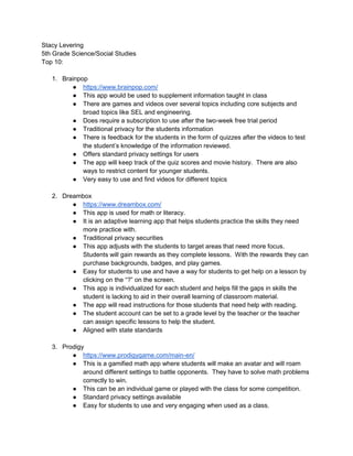 Stacy Levering
5th Grade Science/Social Studies
Top 10:
1. Brainpop
● https://www.brainpop.com/
● This app would be used to supplement information taught in class
● There are games and videos over several topics including core subjects and
broad topics like SEL and engineering.
● Does require a subscription to use after the two-week free trial period
● Traditional privacy for the students information
● There is feedback for the students in the form of quizzes after the videos to test
the student’s knowledge of the information reviewed.
● Offers standard privacy settings for users
● The app will keep track of the quiz scores and movie history. There are also
ways to restrict content for younger students.
● Very easy to use and find videos for different topics
2. Dreambox
● https://www.dreambox.com/
● This app is used for math or literacy.
● It is an adaptive learning app that helps students practice the skills they need
more practice with.
● Traditional privacy securities
● This app adjusts with the students to target areas that need more focus.
Students will gain rewards as they complete lessons. With the rewards they can
purchase backgrounds, badges, and play games.
● Easy for students to use and have a way for students to get help on a lesson by
clicking on the “?” on the screen.
● This app is individualized for each student and helps fill the gaps in skills the
student is lacking to aid in their overall learning of classroom material.
● The app will read instructions for those students that need help with reading.
● The student account can be set to a grade level by the teacher or the teacher
can assign specific lessons to help the student.
● Aligned with state standards
3. Prodigy
● https://www.prodigygame.com/main-en/
● This is a gamified math app where students will make an avatar and will roam
around different settings to battle opponents. They have to solve math problems
correctly to win.
● This can be an individual game or played with the class for some competition.
● Standard privacy settings available
● Easy for students to use and very engaging when used as a class.
 