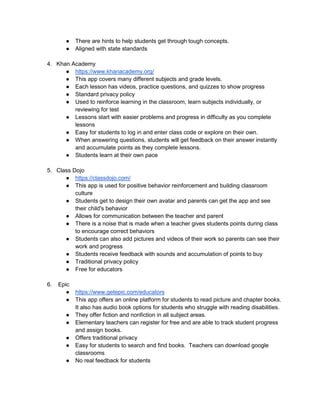 ● There are hints to help students get through tough concepts.
● Aligned with state standards
4. Khan Academy
● https://www.khanacademy.org/
● This app covers many different subjects and grade levels.
● Each lesson has videos, practice questions, and quizzes to show progress
● Standard privacy policy
● Used to reinforce learning in the classroom, learn subjects individually, or
reviewing for test
● Lessons start with easier problems and progress in difficulty as you complete
lessons
● Easy for students to log in and enter class code or explore on their own.
● When answering questions, students will get feedback on their answer instantly
and accumulate points as they complete lessons.
● Students learn at their own pace
5. Class Dojo
● https://classdojo.com/
● This app is used for positive behavior reinforcement and building classroom
culture
● Students get to design their own avatar and parents can get the app and see
their child's behavior
● Allows for communication between the teacher and parent
● There is a noise that is made when a teacher gives students points during class
to encourage correct behaviors
● Students can also add pictures and videos of their work so parents can see their
work and progress
● Students receive feedback with sounds and accumulation of points to buy
● Traditional privacy policy
● Free for educators
6. Epic
● https://www.getepic.com/educators
● This app offers an online platform for students to read picture and chapter books.
It also has audio book options for students who struggle with reading disabilities.
● They offer fiction and nonfiction in all subject areas.
● Elementary teachers can register for free and are able to track student progress
and assign books.
● Offers traditional privacy
● Easy for students to search and find books. Teachers can download google
classrooms
● No real feedback for students
 