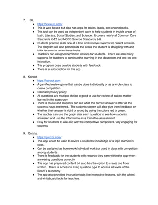 7. iXL
● https://www.ixl.com/
● This is web-based but also has apps for tables, ipads, and chromebooks.
● This tool can be used as independent work to help students in trouble areas of
Math, Literacy, Social Studies, and Science. It covers nearly all Common Core
Standards K-12 and NGSS Science Standards 2-8.
● Students practice skills one at a time and receive rewards for correct answers.
The program will also personalize the areas the student is struggling with and
tailor lessons to cover these topics.
● Teachers can assign/recommend lessons for students. There are also many
supports for teachers to continue the learning in the classroom and one-on-one
instruction.
● This program does provide students with feedback
● There is a subscription for this app
8. Kahoot
● https://kahoot.com
● A gamified review game that can be done individually or as a whole class to
create competition
● Standard privacy policy
● All questions are multiple choice to good to use for review of subject matter
learned in the classroom
● There is music and students can see what the correct answer is after all the
students have answered. The students screen will also give them feedback on
whether their answer is right or wrong by using the colors red or green.
● The teacher can use the graph after each question to see how students
answered and use the information as a formative assessment
● Easy for students to use and with the competitive component, very engaging for
students
9. Quizizz
● https://quizizz.com/
● This app would be used to review a student's knowledge of a topic learned in
class.
● Can be assigned as homework(individual work) or used in class with competition
among students
● There is feedback for the students with rewards they earn within the app when
answering questions correctly
● This app has prepared content but also has the option to create one from
scratch. There is access to every question type to access all levels of the
Bloom’s taxonomy
● The app also provides instruction tools like interactive lessons, spin the wheel,
and whiteboard tools for teachers.
 
