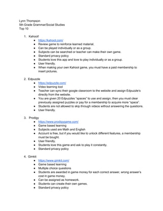 Lynn Thompson
5th Grade Grammar/Social Studies
Top 10
1. Kahoot!
● https://kahoot.com/
● Review game to reinforce learned material.
● Can be played individually or as a group.
● Subjects can be searched or teacher can make their own game.
● Standard privacy policy
● Students love this app and love to play individually or as a group.
● User friendly.
● When making your own Kahoot game, you must have a paid membership to
insert pictures.
2. Edpuzzle
● https://edpuzzle.com/
● Video learning tool
● Teacher can sync their google classroom to the website and assign Edpuzzle’s
directly from the website.
● You are given 20 Edpuzzles “spaces” to use and assign, then you must clear
previously assigned puzzles or pay for a membership to acquire more “space”.
● Students are not allowed to skip through videos without answering the questions.
● User friendly.
3. Prodigy
● https://www.prodigygame.com/
● Game based learning
● Subjects used are Math and English
● Account is free, but if you would like to unlock different features, a membership
must be bought.
● User friendly.
● Students love this game and ask to play it constantly.
● Standard privacy policy
4. Gimkit
● https://www.gimkit.com/
● Game based learning
● Multiple choice questions
● Students are awarded in game money for each correct answer, wrong answer’s
cost in game money.
● Can be assigned as homework.
● Students can create their own games.
● Standard privacy policy
 