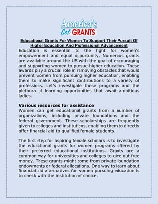 Educational Grants For Women To Support Their Pursuit Of
Higher Education And Professional Advancement
Education is essential to the fight for women's
empowerment and equal opportunity. Numerous grants
are available around the US with the goal of encouraging
and supporting women to pursue higher education. These
awards play a crucial role in removing obstacles that would
prevent women from pursuing higher education, enabling
them to make significant contributions to a variety of
professions. Let's investigate these programs and the
plethora of learning opportunities that await ambitious
ladies.
Various resources for assistance
Women can get educational grants from a number of
organizations, including private foundations and the
federal government. These scholarships are frequently
given to colleges and institutions, enabling them to directly
offer financial aid to qualified female students.
The first step for aspiring female scholars is to investigate
the educational grants for women programs offered by
their preferred educational institutions. Grants are a
common way for universities and colleges to give out free
money. These grants might come from private foundation
endowments or federal allocations. One way to learn about
financial aid alternatives for women pursuing education is
to check with the institution of choice.
 