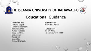 THE ISLAMIA UNIVERSITY OF BAHAWALPUR
Educational Guidance
Submitted by : Submitted to
Sumaira Sajjad. Mam Hina Kainat
Summrah Tasneem
Rimsha Arshad Group no:4
Painda Maqsood Bs 5th (M/E)
Kinza Mukhtiar (Session 2020-2024)
Iqra Akhtar
Aswad Ali
Sanaullah
Ahmad Shahzaib
 
