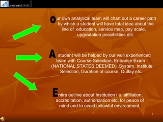 ur own analytical team will chart out a career path
  by which a student will have total idea about the
     line of education, service map, pay scale,
             upgradation possibilities etc.



   student will be helped by our well experienced
  team with Course Selection, Entrance Exam
(NATIONAL,STATES,DEEMED) System, Institute
    Selection, Duration of course, Outlay etc.




   ntire outline about Institution i.e. affiliation,
  accreditation, authorization etc. for peace of
   mind and to avoid unlawful environment.
                                                       3
 