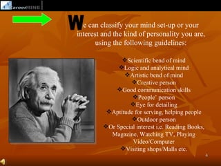 e can classify your mind set-up or your
interest and the kind of personality you are,
       using the following guidelines:

               Scientific bend of mind
              Logic and analytical mind
                Artistic bend of mind
                  Creative person
             Good communication skills
                   People’ person
                  Eye for detailing
          Aptitude for serving, helping people
                   Outdoor person
         Or Special interest i.e. Reading Books,
           Magazine, Watching TV, Playing
                   Video/Computer
              Visiting shops/Malls etc.
                                                    4
 