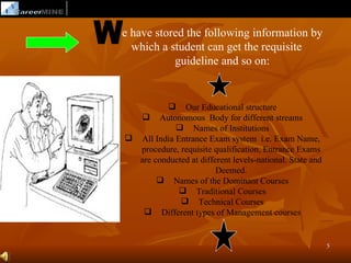 e have stored the following information by
  which a student can get the requisite
           guideline and so on:


          Our Educational structure
   Autonomous Body for different streams
             Names of Institutions
 All India Entrance Exam system i.e. Exam Name,
  procedure, requisite qualification, Entrance Exams
  are conducted at different levels-national. State and
                        Deemed.
        Names of the Dominant Courses
              Traditional Courses
              Technical Courses
    Different types of Management courses


                                                          5
 