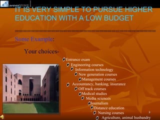 IT IS VERY SIMPLE TO PURSUE HIGHER
EDUCATION WITH A LOW BUDGET
===================================
Some Example:
  Your choices-
                  Entrance exam
                    Engineering courses
                       Information technology
                         New generation courses
                           Management courses
                     Accountancy, banking, insurance
                         Off track courses
                           Medical studies
                              Media sciences
                                 Journalism
                                   Distance education
                                     Nursing courses                8
                                        Agriculture, animal husbandry
 