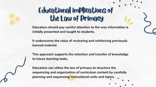 Educational implications of
Educational implications of
the Law of Primacy
the Law of Primacy
Educators should pay careful attention to the way information is
initially presented and taught to students.
It underscores the value of reviewing and reinforcing previously
learned material.
This approach supports the retention and transfer of knowledge
to future learning tasks.
Educators can utilize the law of primacy to structure the
sequencing and organization of curriculum content by carefully
planning and sequencing instructional units and topics.
 