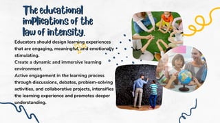 The educational
The educational
implications of the
implications of the
law of intensity.
law of intensity.
Educators should design learning experiences
that are engaging, meaningful, and emotionally
stimulating.
Create a dynamic and immersive learning
environment.
Active engagement in the learning process
through discussions, debates, problem-solving
activities, and collaborative projects, intensifies
the learning experience and promotes deeper
understanding.
 