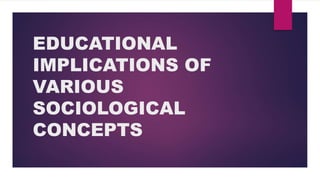 EDUCATIONAL
IMPLICATIONS OF
VARIOUS
SOCIOLOGICAL
CONCEPTS
 