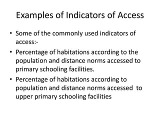 Examples of Indicators of Access
• Some of the commonly used indicators of
access:-
• Percentage of habitations according to the
population and distance norms accessed to
primary schooling facilities.
• Percentage of habitations according to
population and distance norms accessed to
upper primary schooling facilities
 