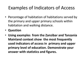 Examples of Indicators of Access
• Percentage of habitation of habitations served by
the primary and upper primary schools within
habitation and walking distance.
• Question
• Using examples from the Zanzibar and Tanzania
Mainland context show the most frequently
used indicators of access in primary and upper
primary level of education. Demonstrate your
answer with statistics and figures.
 