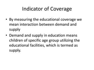 Indicator of Coverage
• By measuring the educational coverage we
mean interaction between demand and
supply
• Demand and supply in education means
children of specific age group utilizing the
educational facilities, which is termed as
supply.
 