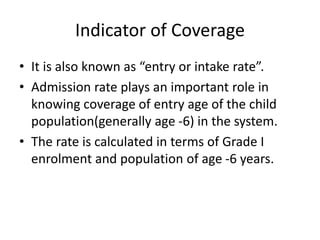 Indicator of Coverage
• It is also known as “entry or intake rate”.
• Admission rate plays an important role in
knowing coverage of entry age of the child
population(generally age -6) in the system.
• The rate is calculated in terms of Grade I
enrolment and population of age -6 years.
 